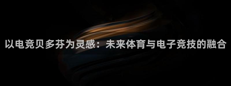 南宫电竞平台：以电竞贝多芬为灵感：未来体育与电子竞技的融合