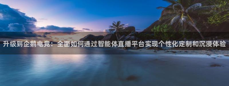 南宫电竞：升级到企鹅电竞：全面如何通过智能体直播平台实现个性化定制和沉浸体验