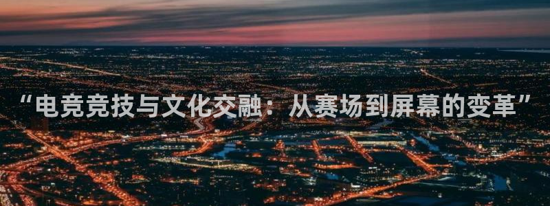 南宫电竞官网：“电竞竞技与文化交融：从赛场到屏幕的变革”